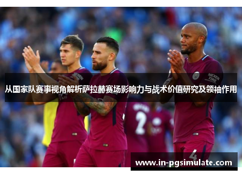 从国家队赛事视角解析萨拉赫赛场影响力与战术价值研究及领袖作用 从国家队赛事视角解析萨拉赫赛场影响力与战术价值研究及领袖作用