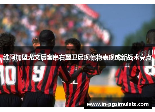 维阿加盟尤文后客串右翼卫展现惊艳表现成新战术亮点